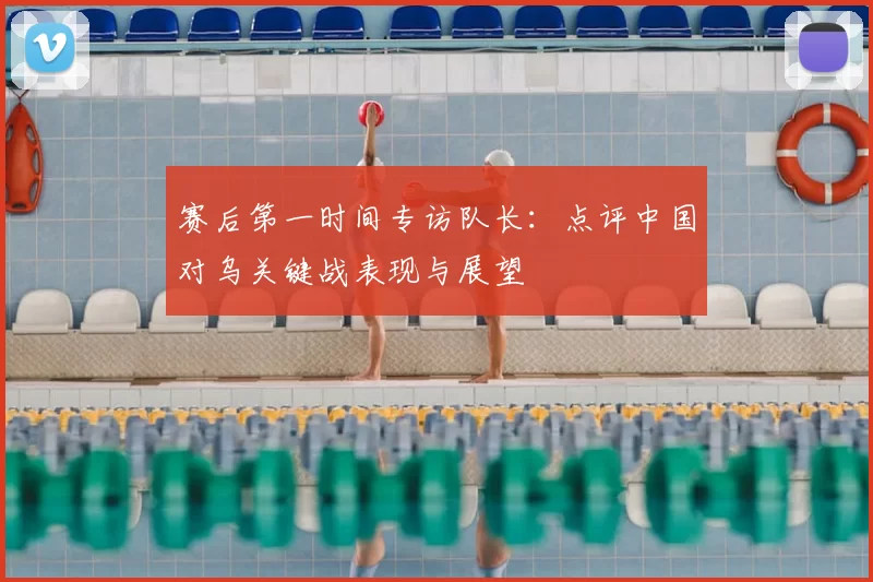 赛后第一时间专访队长：点评中国对乌关键战表现与展望