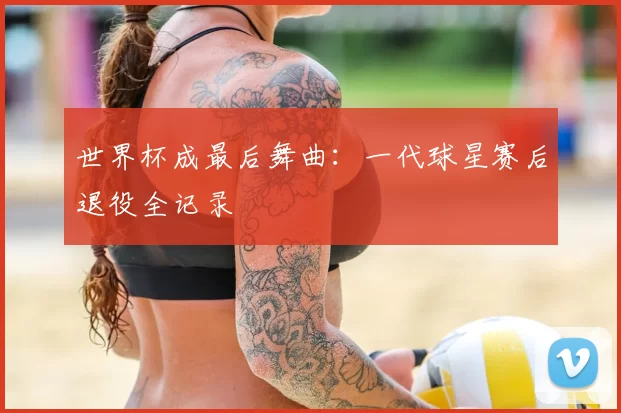 世界杯成最后舞曲：一代球星赛后退役全记录
