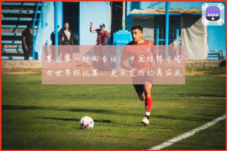 赛后第一时间专访:中国对阵卡塔尔世界杯比赛,更衣室内的真实反应与总结