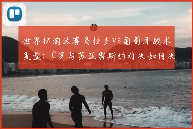 世界杯淘汰赛乌拉圭vs葡萄牙战术复盘:C罗与苏亚雷斯的对决如何决定胜负