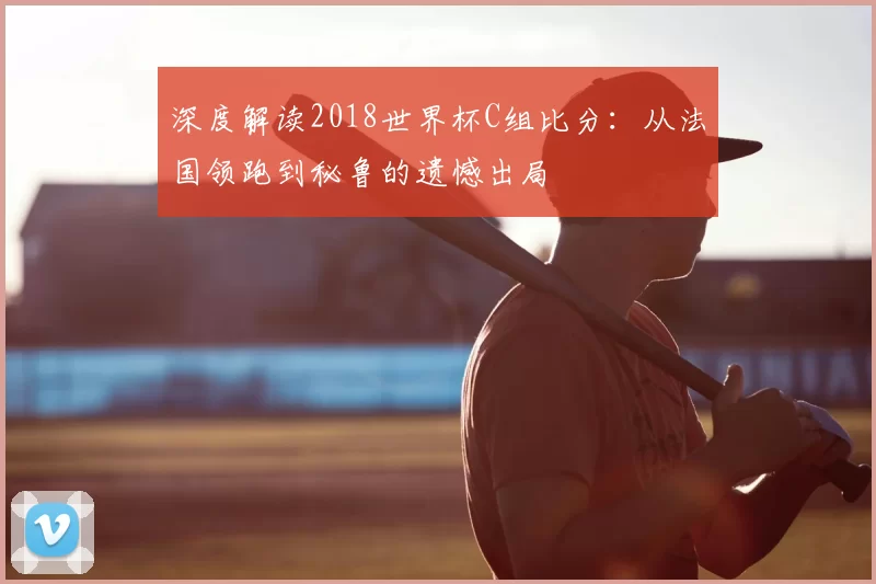 深度解读2018世界杯C组比分：从法国领跑到秘鲁的遗憾出局