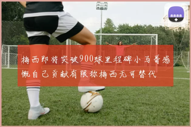 梅西即将突破900球里程碑小马哥感慨自己贡献有限称梅西无可替代