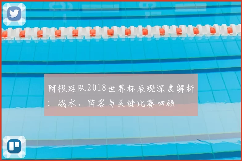 阿根廷队2018世界杯表现深度解析：战术、阵容与关键比赛回顾