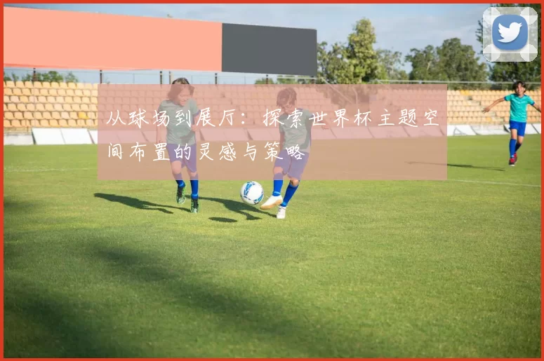 从球场到展厅：探索世界杯主题空间布置的灵感与策略