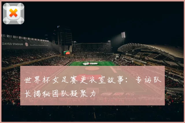 世界杯女足赛更衣室故事:专访队长揭秘团队凝聚力
