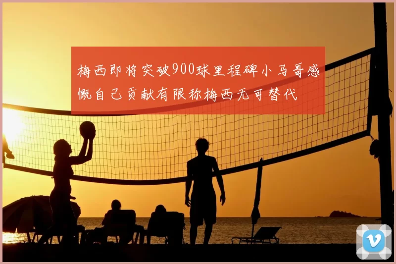 梅西即将突破900球里程碑小马哥感慨自己贡献有限称梅西无可替代
