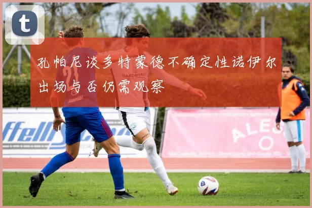 孔帕尼谈多特蒙德不确定性诺伊尔出场与否仍需观察