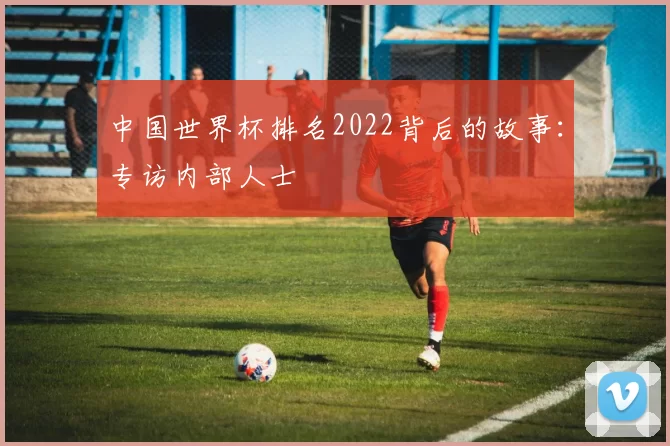 中国世界杯排名2022背后的故事:专访内部人士