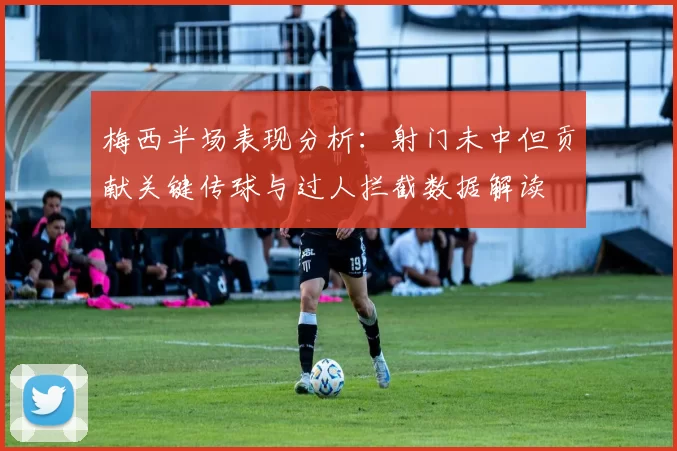 梅西半场表现分析：射门未中但贡献关键传球与过人拦截数据解读