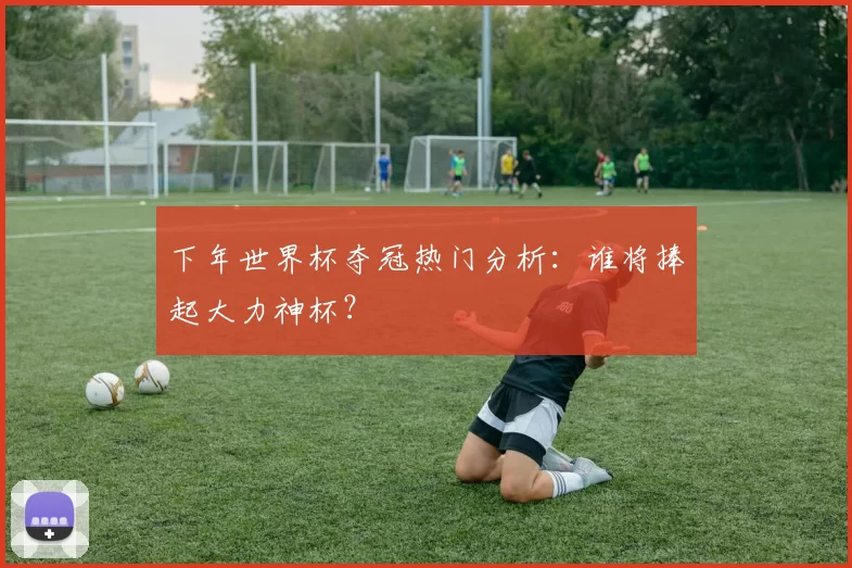 下年世界杯夺冠热门分析：谁将捧起大力神杯？