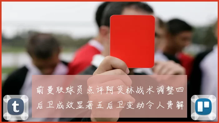 前曼联球员点评阿莫林战术调整四后卫成效显著五后卫变动令人费解