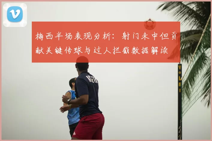 梅西半场表现分析：射门未中但贡献关键传球与过人拦截数据解读