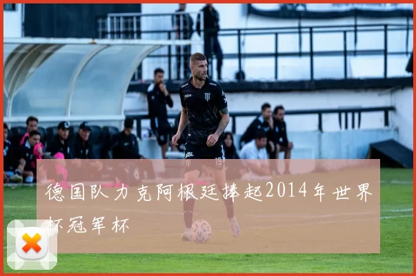 德国队力克阿根廷捧起2014年世界杯冠军杯