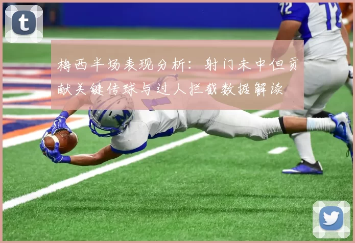 梅西半场表现分析：射门未中但贡献关键传球与过人拦截数据解读