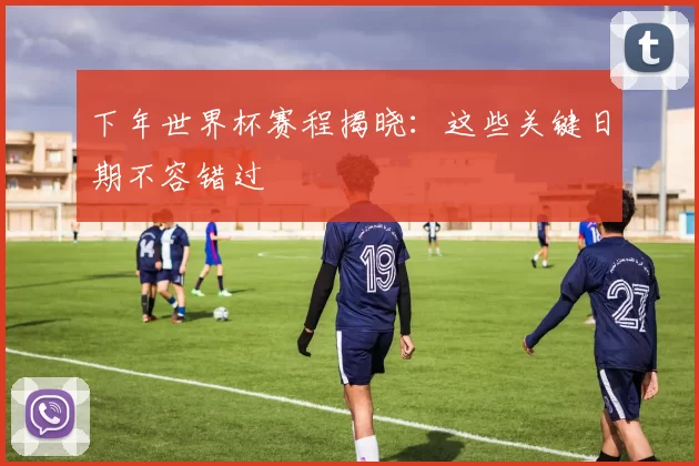 下年世界杯赛程揭晓:这些关键日期不容错过