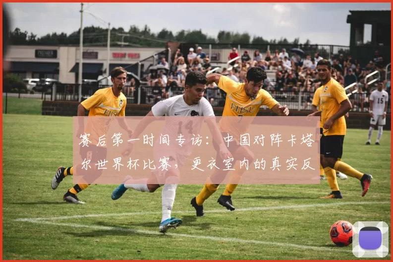 赛后第一时间专访:中国对阵卡塔尔世界杯比赛,更衣室内的真实反应与总结