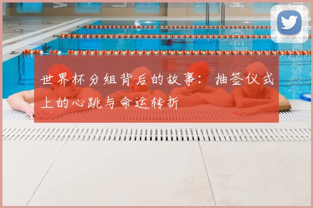 世界杯分组背后的故事：抽签仪式上的心跳与命运转折