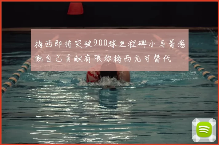 梅西即将突破900球里程碑小马哥感慨自己贡献有限称梅西无可替代