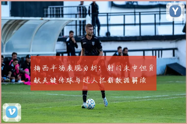梅西半场表现分析：射门未中但贡献关键传球与过人拦截数据解读