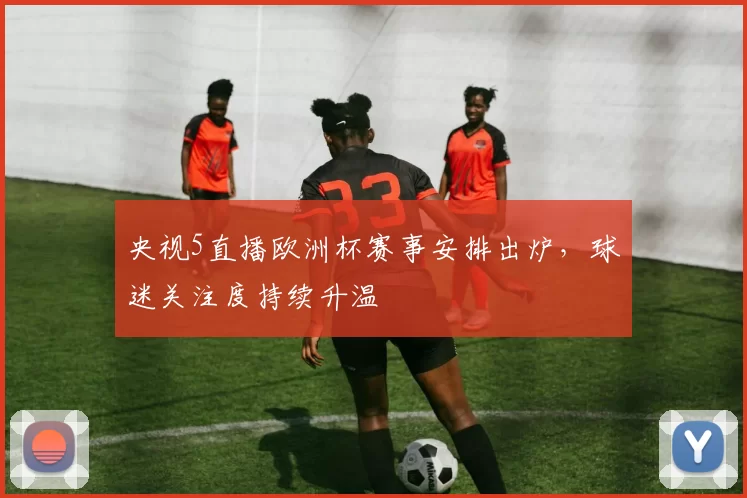 央视5直播欧洲杯赛事安排出炉，球迷关注度持续升温
