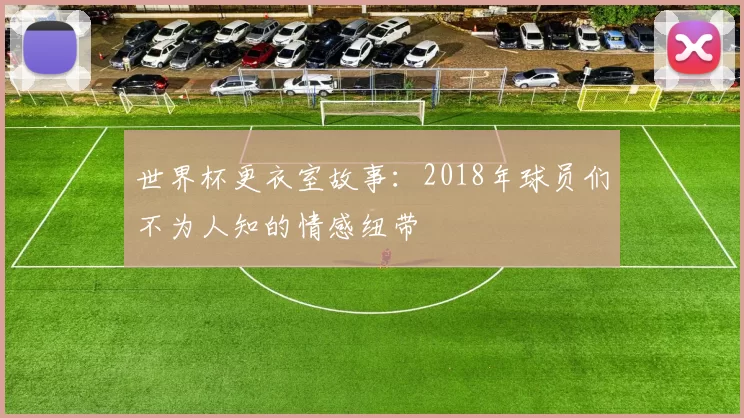 世界杯更衣室故事：2018年球员们不为人知的情感纽带