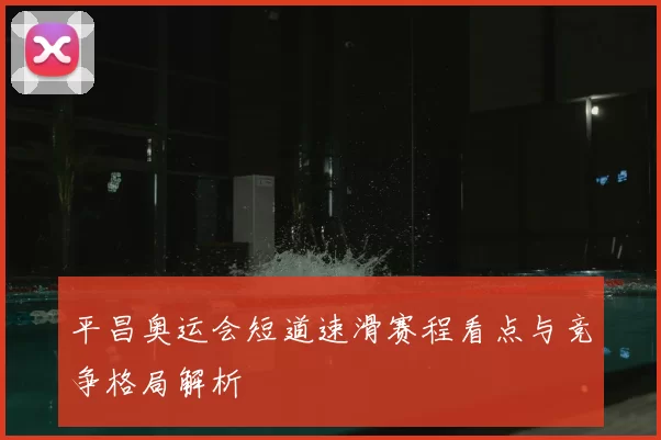 平昌奥运会短道速滑赛程看点与竞争格局解析