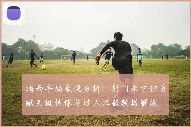 梅西半场表现分析：射门未中但贡献关键传球与过人拦截数据解读