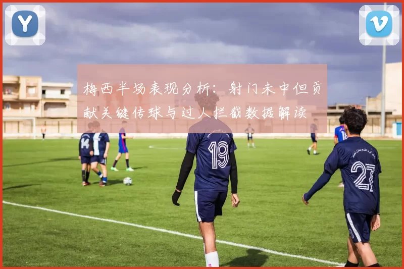 梅西半场表现分析：射门未中但贡献关键传球与过人拦截数据解读
