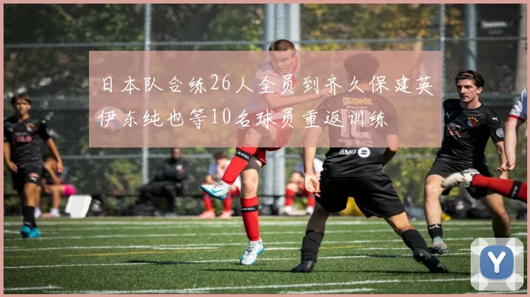 日本队合练26人全员到齐久保建英伊东纯也等10名球员重返训练
