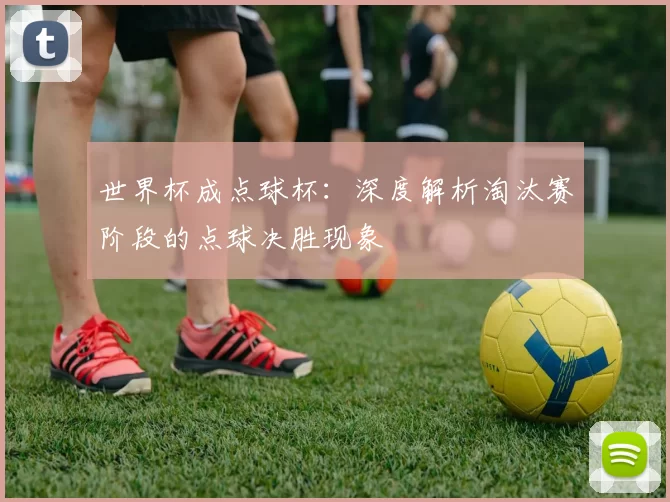 世界杯成点球杯:深度解析淘汰赛阶段的点球决胜现象