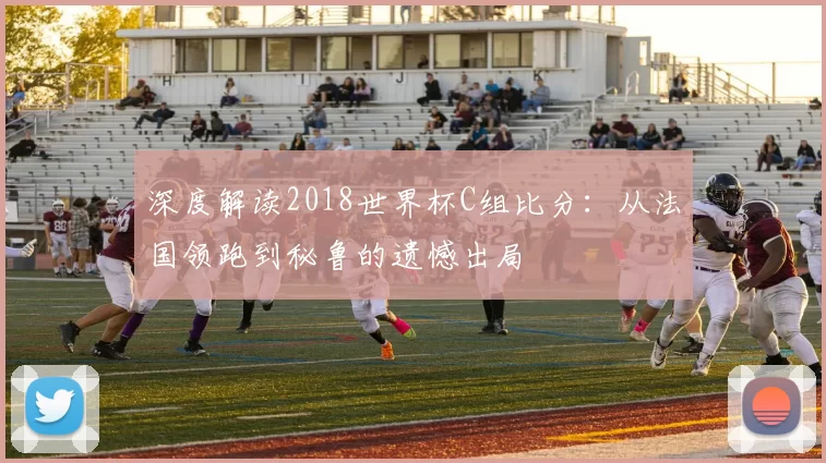 深度解读2018世界杯C组比分:从法国领跑到秘鲁的遗憾出局
