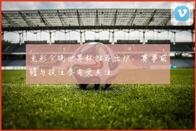 竞彩今晚世界杯推荐出炉,赛事前瞻与投注参考受关注