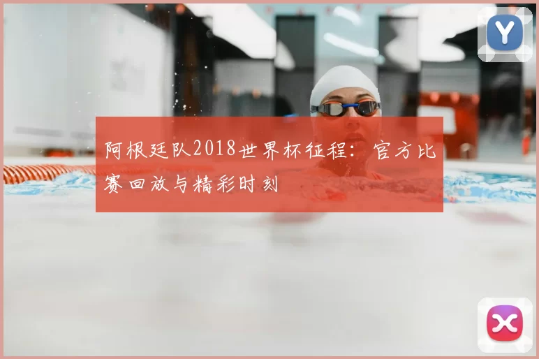 阿根廷队2018世界杯征程：官方比赛回放与精彩时刻