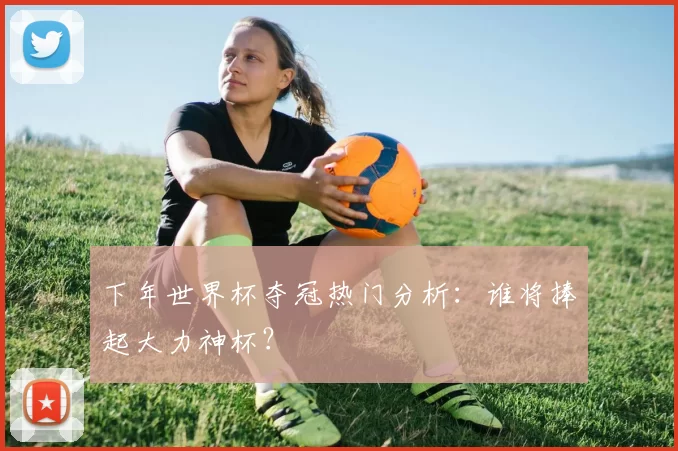 下年世界杯夺冠热门分析：谁将捧起大力神杯？