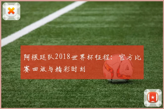 阿根廷队2018世界杯征程:官方比赛回放与精彩时刻