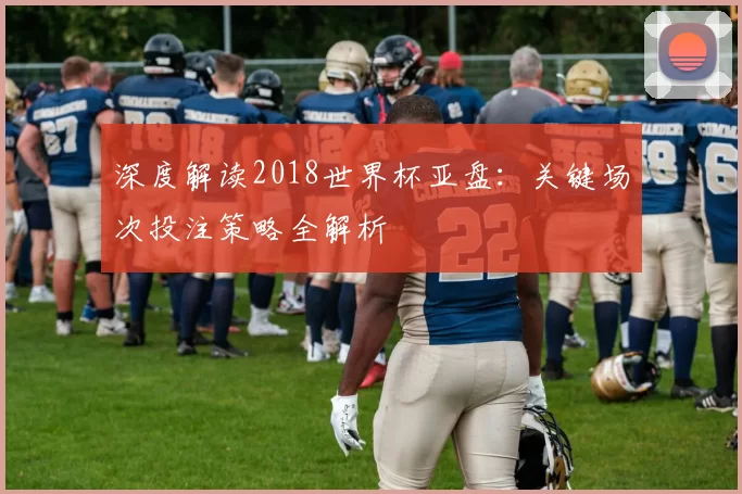 深度解读2018世界杯亚盘:关键场次投注策略全解析