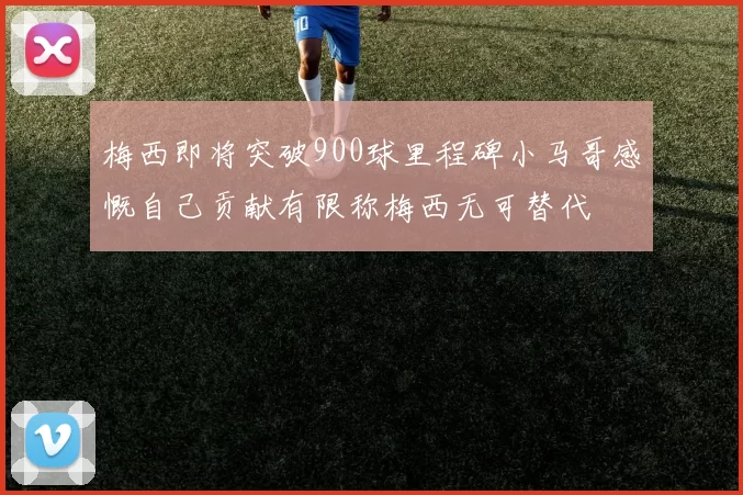 梅西即将突破900球里程碑小马哥感慨自己贡献有限称梅西无可替代