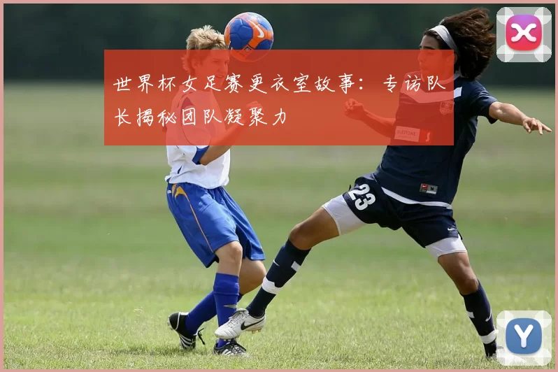 世界杯女足赛更衣室故事：专访队长揭秘团队凝聚力