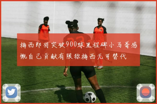 梅西即将突破900球里程碑小马哥感慨自己贡献有限称梅西无可替代