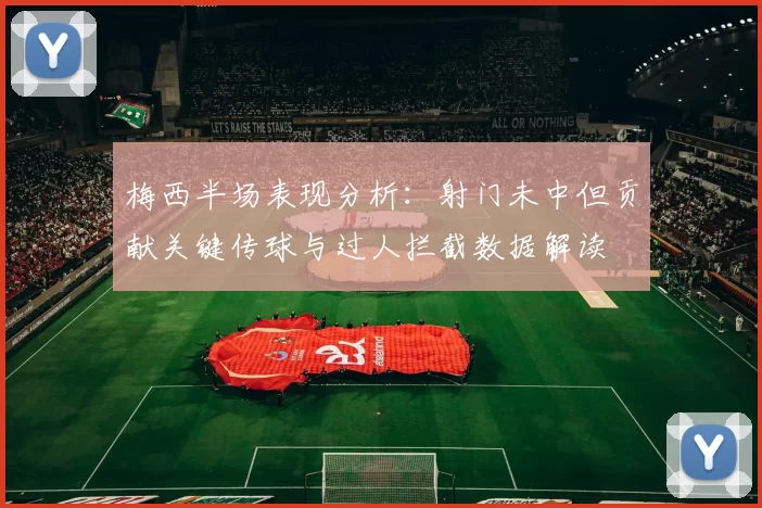 梅西半场表现分析：射门未中但贡献关键传球与过人拦截数据解读