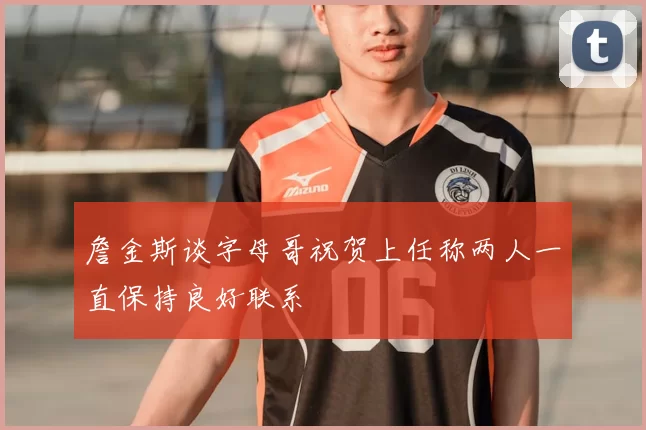 詹金斯谈字母哥祝贺上任称两人一直保持良好联系