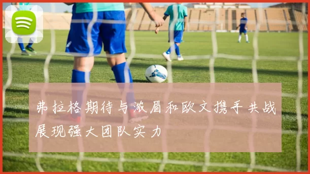 弗拉格期待与浓眉和欧文携手共战展现强大团队实力