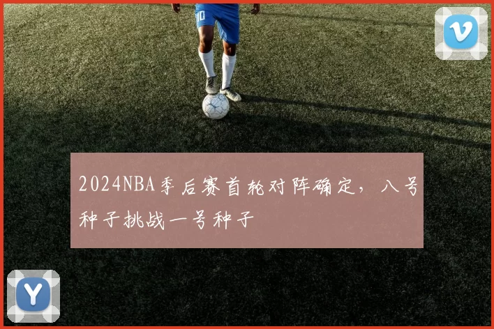 2024NBA季后赛首轮对阵确定，八号种子挑战一号种子