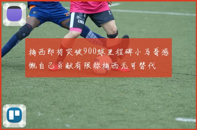 梅西即将突破900球里程碑小马哥感慨自己贡献有限称梅西无可替代