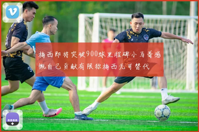梅西即将突破900球里程碑小马哥感慨自己贡献有限称梅西无可替代