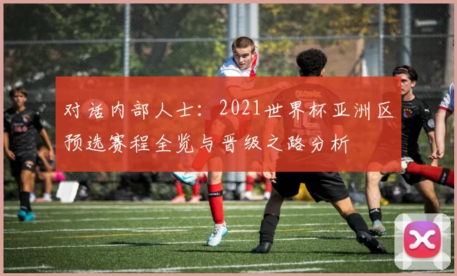 对话内部人士：2021世界杯亚洲区预选赛程全览与晋级之路分析