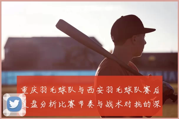 重庆羽毛球队与西安羽毛球队赛后复盘分析比赛节奏与战术对抗的深度剖析