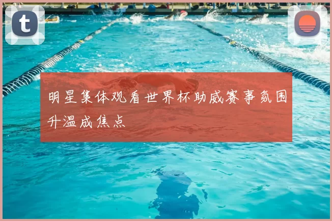 明星集体观看世界杯助威赛事氛围升温成焦点