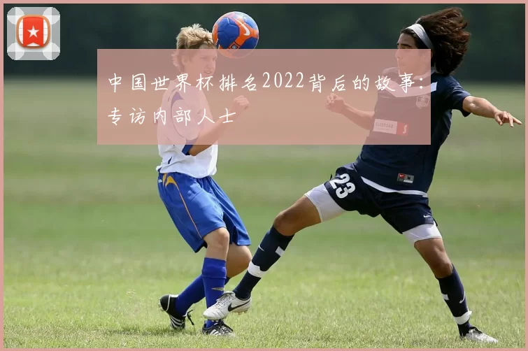中国世界杯排名2022背后的故事:专访内部人士