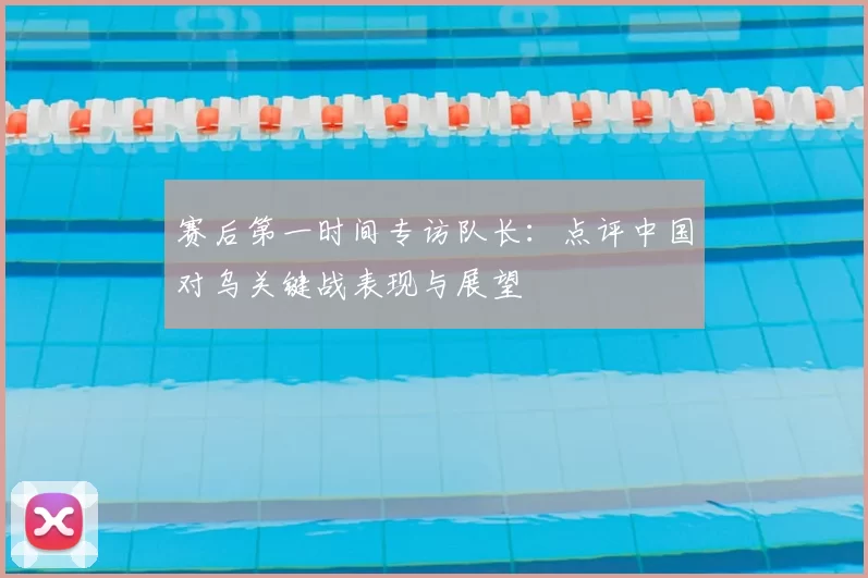 赛后第一时间专访队长：点评中国对乌关键战表现与展望